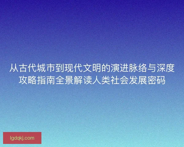 从古代城市到现代文明的演进脉络与深度攻略指南全景解读人类社会发展密码