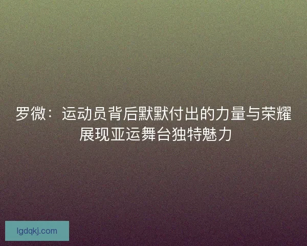 罗微：运动员背后默默付出的力量与荣耀 展现亚运舞台独特魅力
