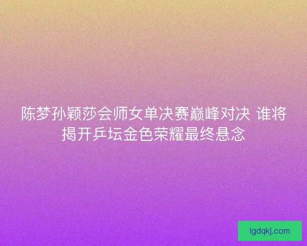 陈梦孙颖莎会师女单决赛巅峰对决 谁将揭开乒坛金色荣耀最终悬念
