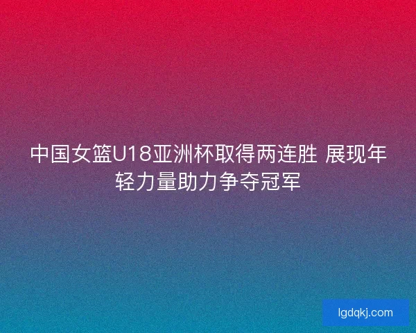 中国女篮U18亚洲杯取得两连胜 展现年轻力量助力争夺冠军