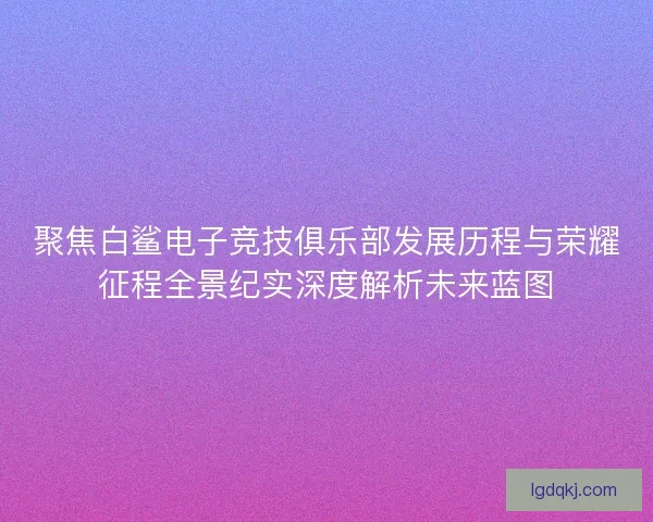 聚焦白鲨电子竞技俱乐部发展历程与荣耀征程全景纪实深度解析未来蓝图
