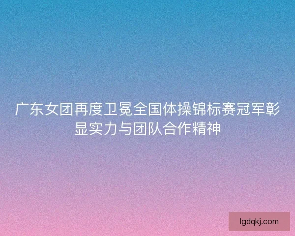 广东女团再度卫冕全国体操锦标赛冠军彰显实力与团队合作精神