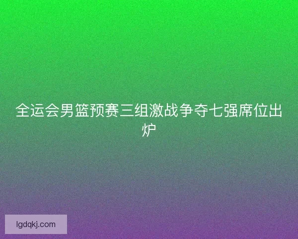 全运会男篮预赛三组激战争夺七强席位出炉