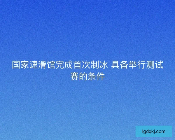 国家速滑馆完成首次制冰 具备举行测试赛的条件